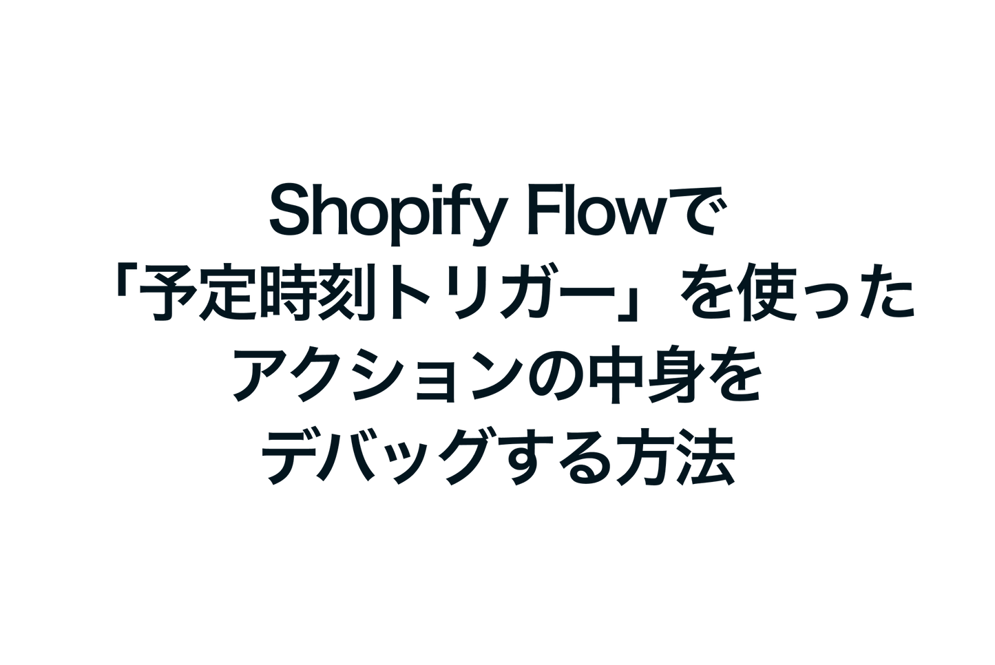 Shopify Flowで「予定時刻トリガー」を使ったアクションの中身をデバッグする方法