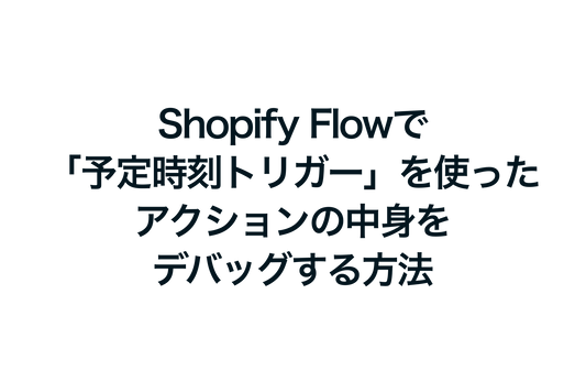 Shopify Flowで「予定時刻トリガー」を使ったアクションの中身をデバッグする方法